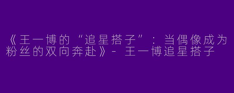 《王一博的“追星搭子”：当偶像成为粉丝的双向奔赴》-王一博追星搭子