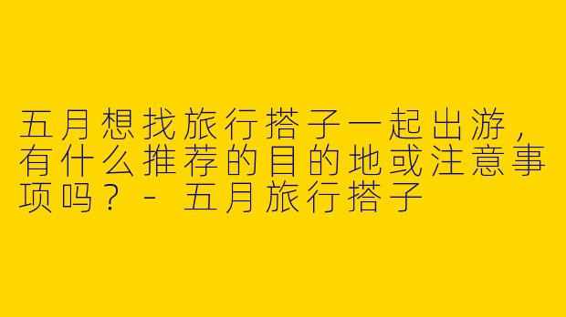 五月想找旅行搭子一起出游，有什么推荐的目的地或注意事项吗？-五月旅行搭子