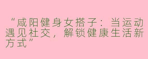 “咸阳健身女搭子：当运动遇见社交，解锁健康生活新方式”