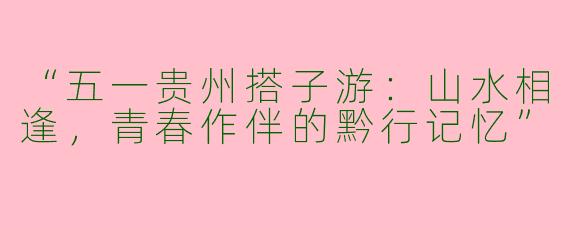 “五一贵州搭子游：山水相逢，青春作伴的黔行记忆”