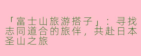 「富士山旅游搭子」：寻找志同道合的旅伴，共赴日本圣山之旅