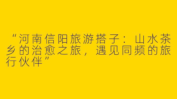 “河南信阳旅游搭子：山水茶乡的治愈之旅，遇见同频的旅行伙伴”