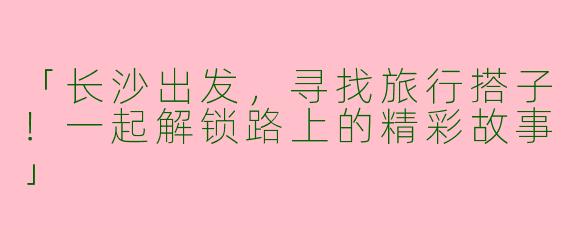 「长沙出发，寻找旅行搭子！一起解锁路上的精彩故事」