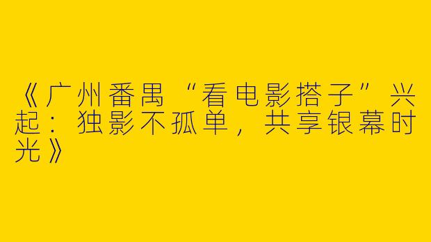 《广州番禺“看电影搭子”兴起：独影不孤单，共享银幕时光》