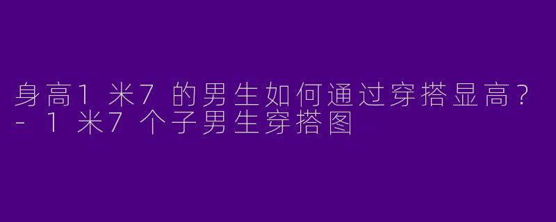 身高1米7的男生如何通过穿搭显高？-1米7个子男生穿搭图