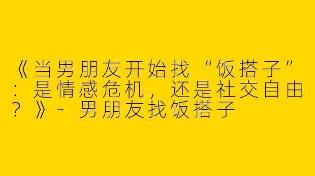 《当男朋友开始找“饭搭子”：是情感危机，还是社交自由？》-男朋友找饭搭子
