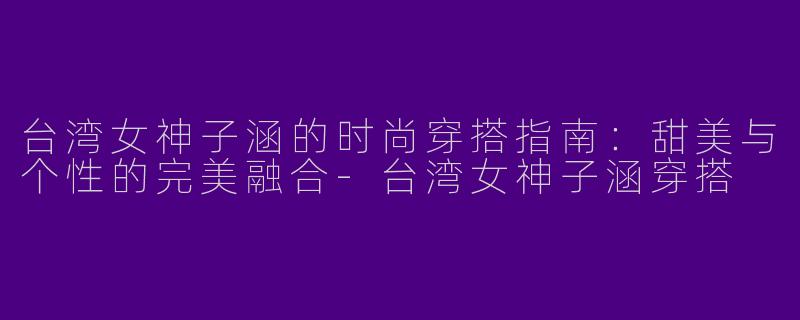 台湾女神子涵的时尚穿搭指南：甜美与个性的完美融合-台湾女神子涵穿搭