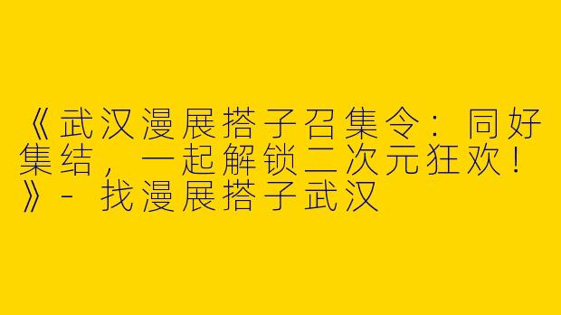 《武汉漫展搭子召集令：同好集结，一起解锁二次元狂欢！》-找漫展搭子武汉