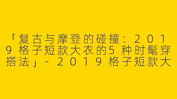 「复古与摩登的碰撞：2019格子短款大衣的5种时髦穿搭法」-2019格子短款大衣穿搭