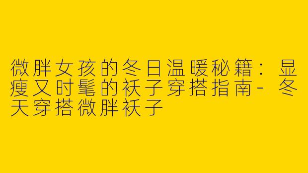微胖女孩的冬日温暖秘籍：显瘦又时髦的袄子穿搭指南-冬天穿搭微胖袄子