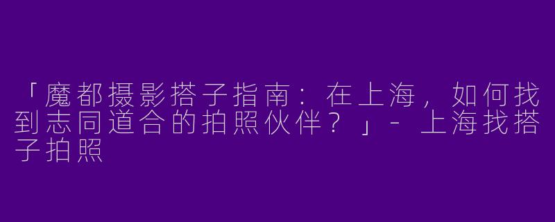 「魔都摄影搭子指南：在上海，如何找到志同道合的拍照伙伴？」-上海找搭子拍照