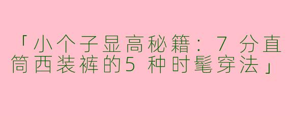 「小个子显高秘籍：7分直筒西装裤的5种时髦穿法」