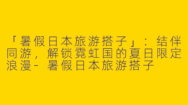 「暑假日本旅游搭子」：结伴同游，解锁霓虹国的夏日限定浪漫-暑假日本旅游搭子