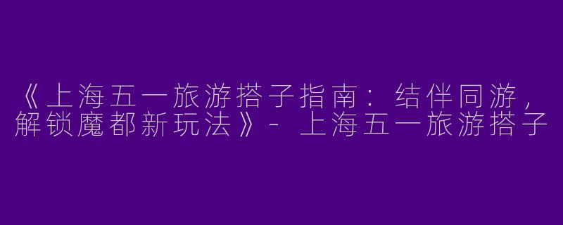 《上海五一旅游搭子指南：结伴同游，解锁魔都新玩法》-上海五一旅游搭子