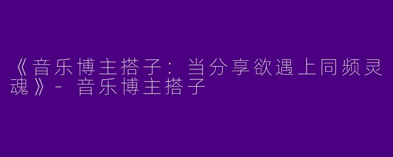 《音乐博主搭子：当分享欲遇上同频灵魂》-音乐博主搭子