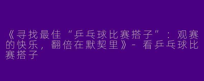 《寻找最佳“乒乓球比赛搭子”：观赛的快乐，翻倍在默契里》-看乒乓球比赛搭子