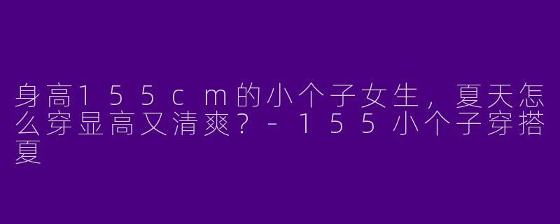身高155cm的小个子女生，夏天怎么穿显高又清爽？-155小个子穿搭夏