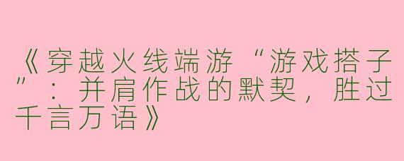 《穿越火线端游“游戏搭子”：并肩作战的默契，胜过千言万语》