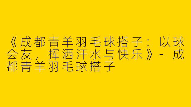 《成都青羊羽毛球搭子：以球会友，挥洒汗水与快乐》-成都青羊羽毛球搭子
