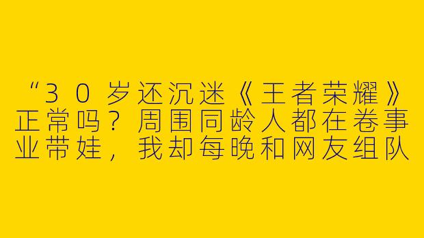 “30岁还沉迷《王者荣耀》正常吗？周围同龄人都在卷事业带娃，我却每晚和网友组队上分，是不是该戒了？”
