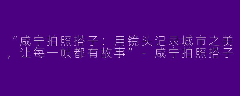 “咸宁拍照搭子：用镜头记录城市之美，让每一帧都有故事”-咸宁拍照搭子