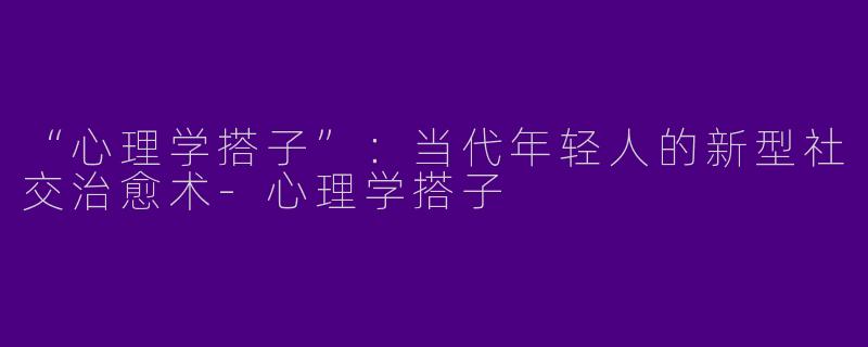“心理学搭子”：当代年轻人的新型社交治愈术-心理学搭子