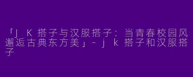 「JK搭子与汉服搭子：当青春校园风邂逅古典东方美」-jk搭子和汉服搭子
