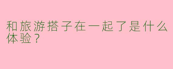 和旅游搭子在一起了是什么体验？