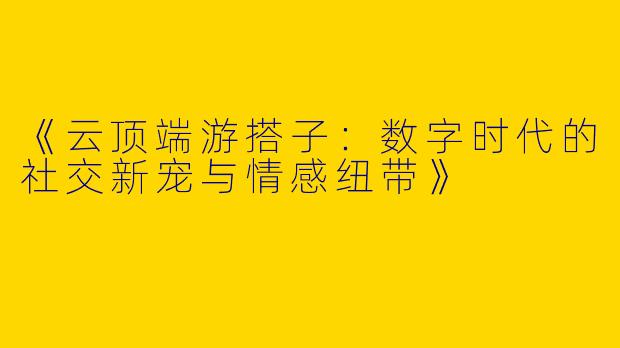 《云顶端游搭子：数字时代的社交新宠与情感纽带》