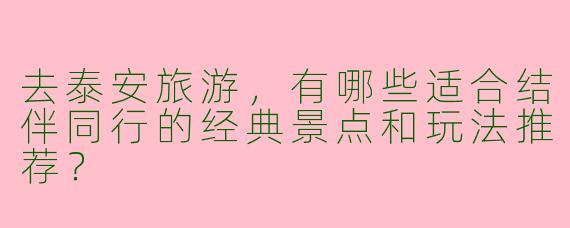 去泰安旅游，有哪些适合结伴同行的经典景点和玩法推荐？