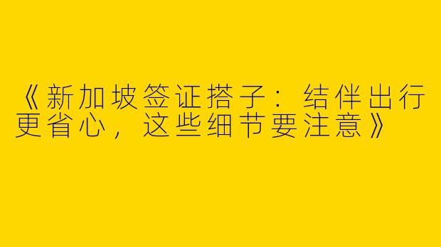 《新加坡签证搭子：结伴出行更省心，这些细节要注意》