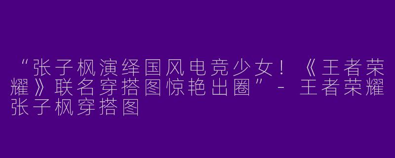 “张子枫演绎国风电竞少女！《王者荣耀》联名穿搭图惊艳出圈”-王者荣耀张子枫穿搭图