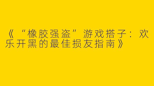 《“橡胶强盗”游戏搭子：欢乐开黑的最佳损友指南》
