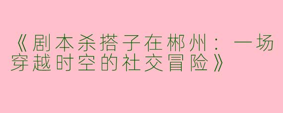 《剧本杀搭子在郴州：一场穿越时空的社交冒险》