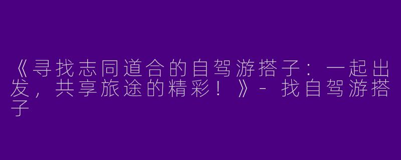 《寻找志同道合的自驾游搭子：一起出发，共享旅途的精彩！》-找自驾游搭子