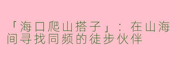 「海口爬山搭子」：在山海间寻找同频的徒步伙伴