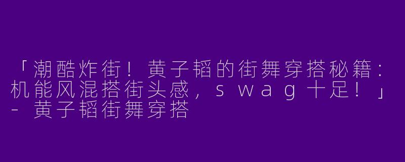 「潮酷炸街！黄子韬的街舞穿搭秘籍：机能风混搭街头感，swag十足！」-黄子韬街舞穿搭