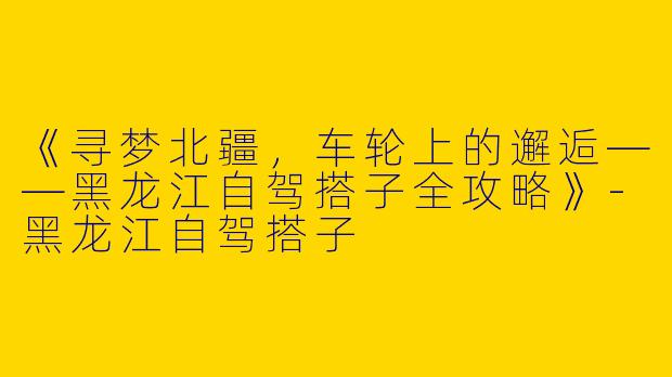 《寻梦北疆，车轮上的邂逅——黑龙江自驾搭子全攻略》-黑龙江自驾搭子
