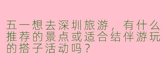 五一想去深圳旅游，有什么推荐的景点或适合结伴游玩的搭子活动吗？