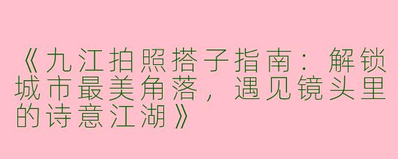 《九江拍照搭子指南：解锁城市最美角落，遇见镜头里的诗意江湖》