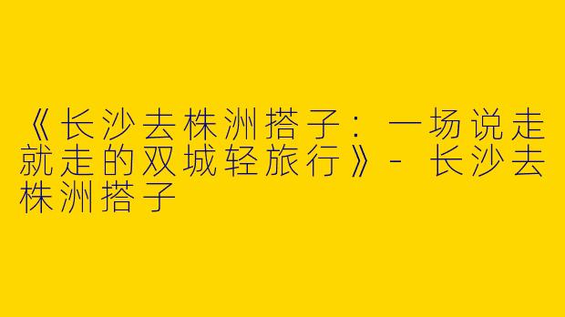 《长沙去株洲搭子：一场说走就走的双城轻旅行》-长沙去株洲搭子
