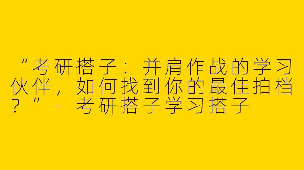 “考研搭子：并肩作战的学习伙伴，如何找到你的最佳拍档？”-考研搭子学习搭子