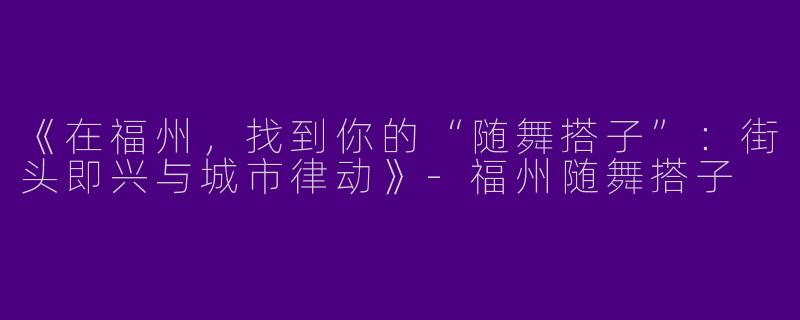 《在福州，找到你的“随舞搭子”：街头即兴与城市律动》-福州随舞搭子