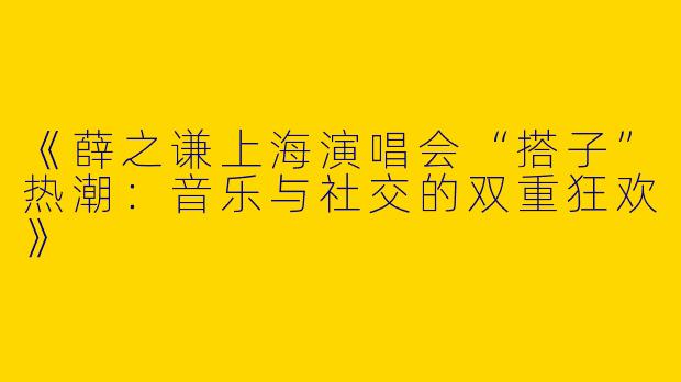 《薛之谦上海演唱会“搭子”热潮：音乐与社交的双重狂欢》