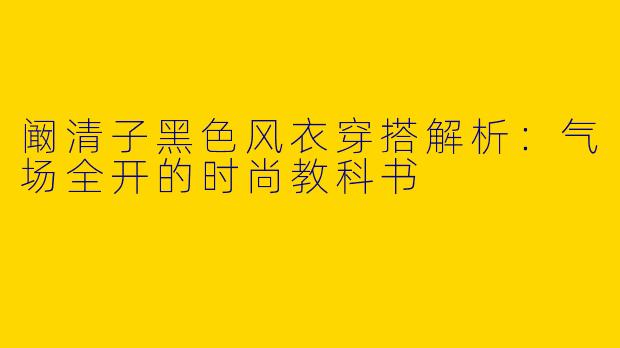 阚清子黑色风衣穿搭解析：气场全开的时尚教科书