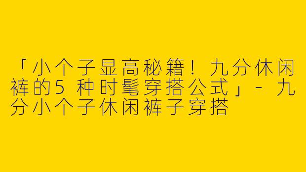 「小个子显高秘籍！九分休闲裤的5种时髦穿搭公式」-九分小个子休闲裤子穿搭