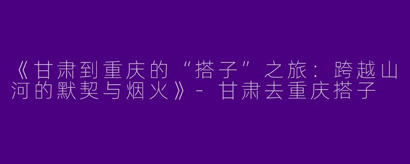 《甘肃到重庆的“搭子”之旅：跨越山河的默契与烟火》-甘肃去重庆搭子
