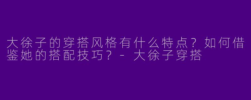 大徐子的穿搭风格有什么特点？如何借鉴她的搭配技巧？-大徐子穿搭