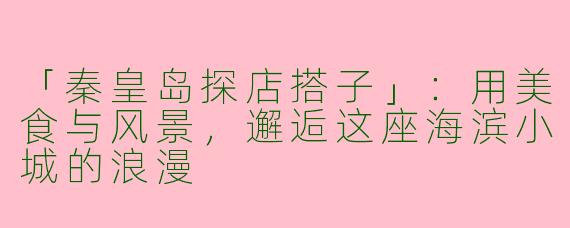 「秦皇岛探店搭子」：用美食与风景，邂逅这座海滨小城的浪漫