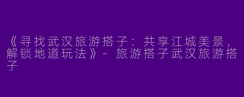 《寻找武汉旅游搭子：共享江城美景，解锁地道玩法》-旅游搭子武汉旅游搭子